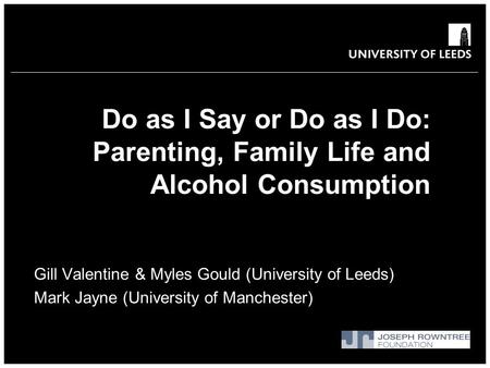 Do as I Say or Do as I Do: Parenting, Family Life and Alcohol Consumption Gill Valentine & Myles Gould (University of Leeds) Mark Jayne (University of.