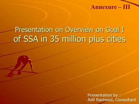 Presentation on Overview on Goal I of SSA in 35 million plus cities Presentation by : Adil Rasheed, Consultant Annexure – III.