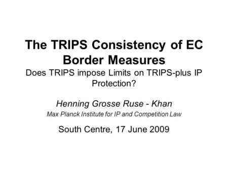The TRIPS Consistency of EC Border Measures Does TRIPS impose Limits on TRIPS-plus IP Protection? Henning Grosse Ruse - Khan Max Planck Institute for IP.