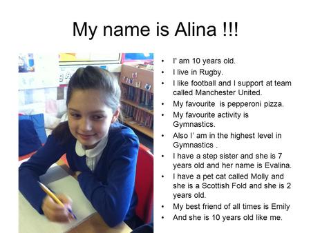 My name is Alina !!! I' am 10 years old. I live in Rugby. I like football and I support at team called Manchester United. My favourite is pepperoni pizza.