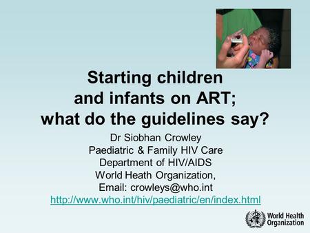 Starting children and infants on ART; what do the guidelines say? Dr Siobhan Crowley Paediatric & Family HIV Care Department of HIV/AIDS World Heath Organization,