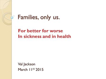 Families, only us. For better for worse In sickness and in health Val Jackson March 11 th 2015.
