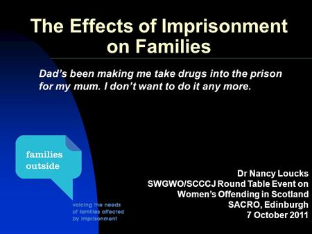 The Effects of Imprisonment on Families Dr Nancy Loucks SWGWO/SCCCJ Round Table Event on Women’s Offending in Scotland SACRO, Edinburgh 7 October 2011.