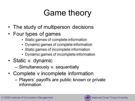 © 2009 Institute of Information Management National Chiao Tung University Game theory The study of multiperson decisions Four types of games Static games.