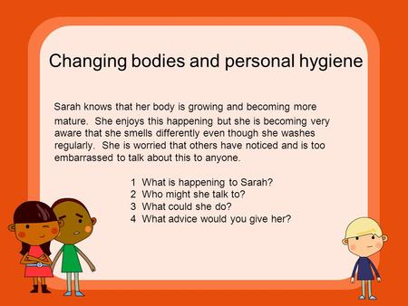 Changing bodies and personal hygiene Sarah knows that her body is growing and becoming more mature. She enjoys this happening but she is becoming very.