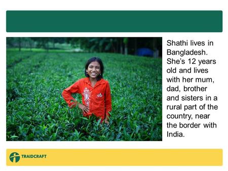 Shathi lives in Bangladesh. She’s 12 years old and lives with her mum, dad, brother and sisters in a rural part of the country, near the border with India.