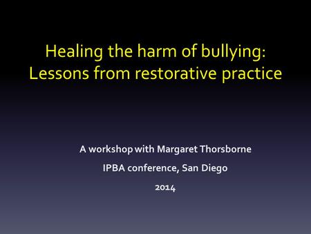 Healing the harm of bullying: Lessons from restorative practice A workshop with Margaret Thorsborne IPBA conference, San Diego 2014.