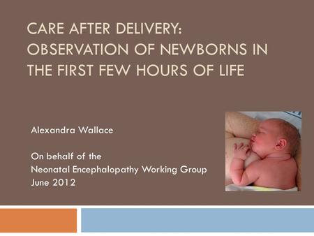 CARE AFTER DELIVERY: OBSERVATION OF NEWBORNS IN THE FIRST FEW HOURS OF LIFE Alexandra Wallace On behalf of the Neonatal Encephalopathy Working Group June.