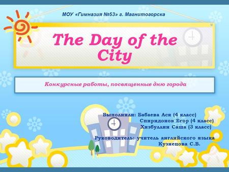 МОУ «Гимназия №53» г. Магнитогорска The Day of the City Выполнили: Бабаева Ася (4 класс) Спиридонов Егор (4 класс) Хизбуллин Саша (3 класс) Руководитель: