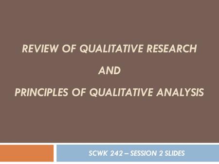 REVIEW OF QUALITATIVE RESEARCH AND PRINCIPLES OF QUALITATIVE ANALYSIS SCWK 242 – SESSION 2 SLIDES.
