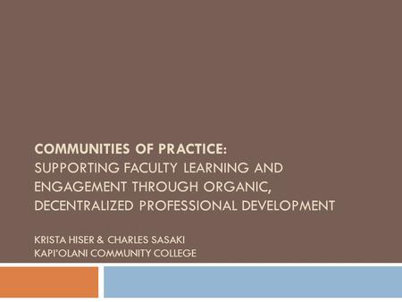 COMMUNITIES OF PRACTICE: SUPPORTING FACULTY LEARNING AND ENGAGEMENT THROUGH ORGANIC, DECENTRALIZED PROFESSIONAL DEVELOPMENT KRISTA HISER & CHARLES SASAKI.