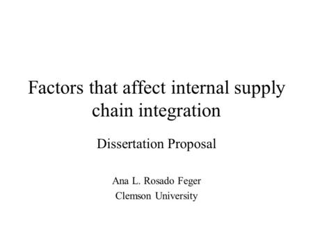 Factors that affect internal supply chain integration Dissertation Proposal Ana L. Rosado Feger Clemson University.