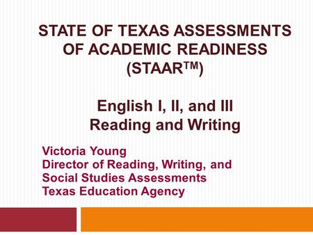 STATE OF TEXAS ASSESSMENTS OF ACADEMIC READINESS (STAAR TM ) English I, II, and III Reading and Writing Victoria Young Director of Reading, Writing, and.