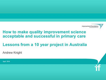 How to make quality improvement science acceptable and successful in primary care Lessons from a 10 year project in Australia Andrew Knight April 2014.