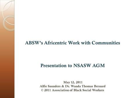 ABSW’s Africentric Work with Communities Presentation to NSASW AGM May 12, 2011 Alfie Saunders & Dr. Wanda Thomas Bernard © 2011 Association of Black Social.