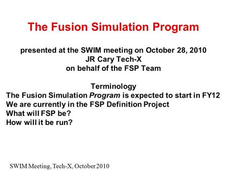 SWIM Meeting, Tech-X, October 2010 The Fusion Simulation Program presented at the SWIM meeting on October 28, 2010 JR Cary Tech-X on behalf of the FSP.