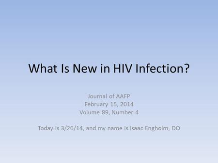What Is New in HIV Infection? Journal of AAFP February 15, 2014 Volume 89, Number 4 Today is 3/26/14, and my name is Isaac Engholm, DO.