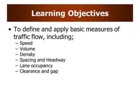 Learning Objectives To define and apply basic measures of traffic flow, including; Speed Volume Density Spacing and Headway Lane occupancy Clearance and.
