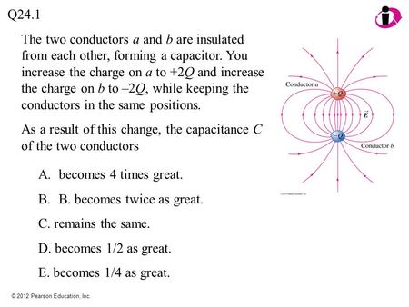 © 2012 Pearson Education, Inc. The two conductors a and b are insulated from each other, forming a capacitor. You increase the charge on a to +2Q and increase.