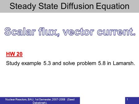 Nuclear Reactors, BAU, 1st Semester, 2007-2008 (Saed Dababneh). 1 Steady State Diffusion Equation HW 20 Study example 5.3 and solve problem 5.8 in Lamarsh.