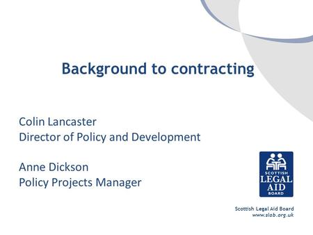 Scottish Legal Aid Board www.slab.org.uk Background to contracting Colin Lancaster Director of Policy and Development Anne Dickson Policy Projects Manager.
