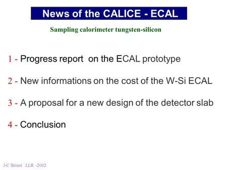 J-C Brient LLR -2002 1 - Progress report on the ECAL prototype 2 - New informations on the cost of the W-Si ECAL 3 - A proposal for a new design of the.
