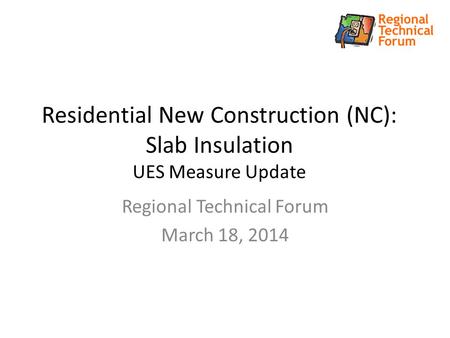 Residential New Construction (NC): Slab Insulation UES Measure Update Regional Technical Forum March 18, 2014.