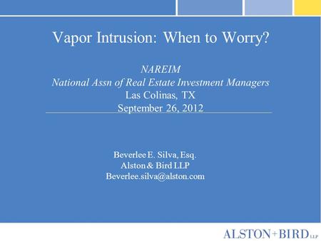 Vapor Intrusion: When to Worry? NAREIM National Assn of Real Estate Investment Managers Las Colinas, TX September 26, 2012 Beverlee E. Silva, Esq. Alston.