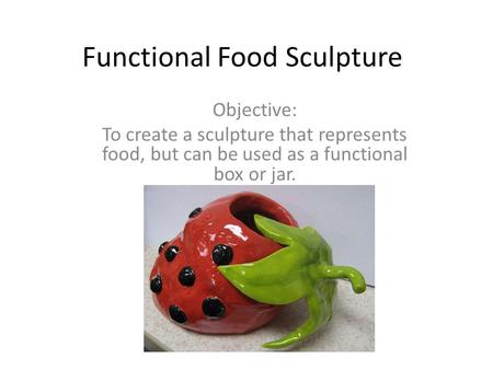 Functional Food Sculpture Objective: To create a sculpture that represents food, but can be used as a functional box or jar.