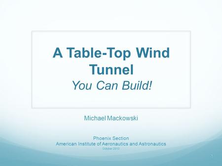 A Table-Top Wind Tunnel You Can Build! Michael Mackowski Phoenix Section American Institute of Aeronautics and Astronautics October 2013 1.