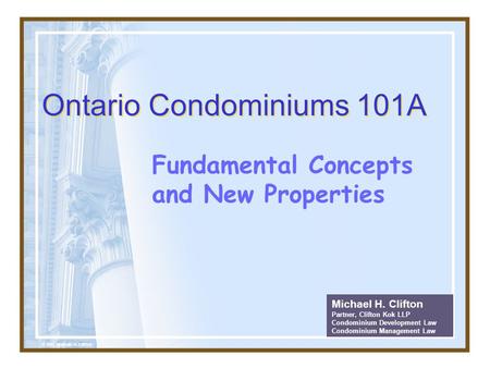 Ontario Condominiums 101A Fundamental Concepts and New Properties Michael H. Clifton Partner, Clifton Kok LLP Condominium Development Law Condominium Management.