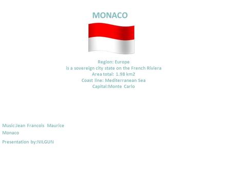 MONACO Region: Europe is a sovereign city state on the French Riviera Area total: 1.98 km2 Coast line: Mediterranean Sea Capital:Monte Carlo Music:Jean.