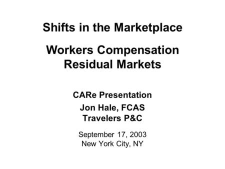 Shifts in the Marketplace Workers Compensation Residual Markets CARe Presentation Jon Hale, FCAS Travelers P&C September 17, 2003 New York City, NY.