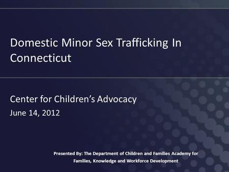 Domestic Minor Sex Trafficking In Connecticut Center for Children’s Advocacy June 14, 2012 Presented By: The Department of Children and Families Academy.