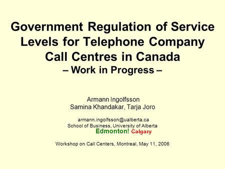 Government Regulation of Service Levels for Telephone Company Call Centres in Canada – Work in Progress – Armann Ingolfsson Samina Khandakar, Tarja Joro.