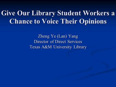 Give Our Library Student Workers a Chance to Voice Their Opinions Zheng Ye (Lan) Yang Director of Direct Services Texas A&M University Library.