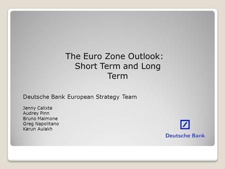 The Euro Zone Outlook: Short Term and Long Term Deutsche Bank European Strategy Team Jenny Calixte Audrey Pinn Bruno Maimone Greg Napolitano Karun Aulakh.