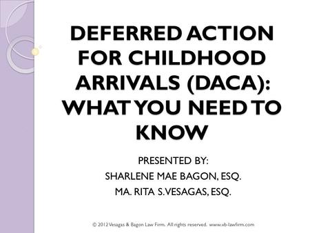 DEFERRED ACTION FOR CHILDHOOD ARRIVALS (DACA): WHAT YOU NEED TO KNOW PRESENTED BY: SHARLENE MAE BAGON, ESQ. MA. RITA S. VESAGAS, ESQ. © 2012 Vesagas &