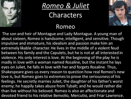 Romeo & Juliet Characters Romeo The son and heir of Montague and Lady Montague. A young man of about sixteen, Romeo is handsome, intelligent, and sensitive.