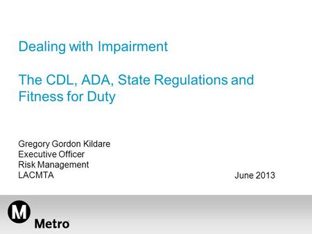 Dealing with Impairment The CDL, ADA, State Regulations and Fitness for Duty Gregory Gordon Kildare Executive Officer Risk Management LACMTA June 2013.