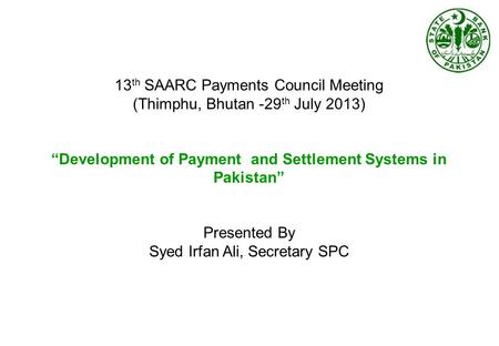 13 th SAARC Payments Council Meeting (Thimphu, Bhutan -29 th July 2013) “Development of Payment and Settlement Systems in Pakistan” Presented By Syed Irfan.