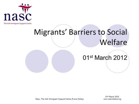 Migrants’ Barriers to Social Welfare 01 st March 2012 01 st March 2012 Nasc, The Irish Immigrant Support Centre (Fiona Hurley)www.nascireland.org.