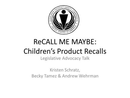 Legislative Advocacy Talk Kristen Schratz, Becky Tamez & Andrew Wehrman ReCALL ME MAYBE: Children’s Product Recalls.
