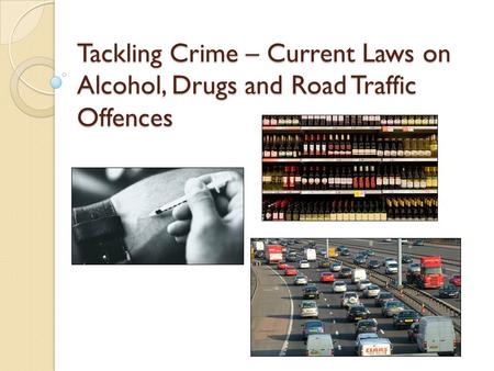 Tackling Crime – Current Laws on Alcohol, Drugs and Road Traffic Offences.