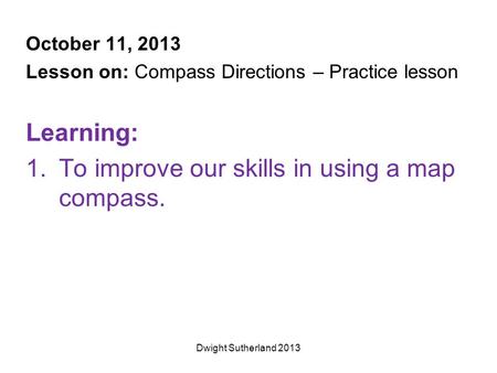 October 11, 2013 Lesson on: Compass Directions – Practice lesson Learning: 1.To improve our skills in using a map compass. Dwight Sutherland 2013.