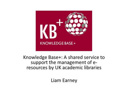 Knowledge Base+: A shared service to support the management of e- resources by UK academic libraries Liam Earney.