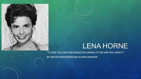 LENA HORNE “IT’S NOT THE LOAD THAT BREAKS YOU DOWN, IT’S THE WAY YOU CARRY IT” BY: TAYLOR HODGKINSON AND ALAYNA JOHNSON.