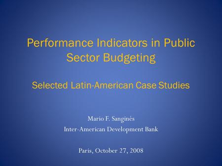 Performance Indicators in Public Sector Budgeting Selected Latin-American Case Studies Mario F. Sanginés Inter-American Development Bank Paris, October.