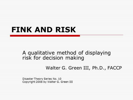 FINK AND RISK A qualitative method of displaying risk for decision making Walter G. Green III, Ph.D., FACCP Disaster Theory Series No. 10 Copyright 2008.