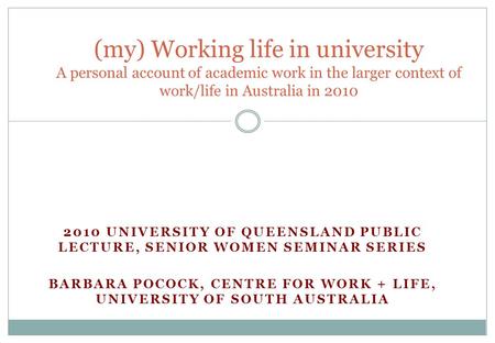2010 UNIVERSITY OF QUEENSLAND PUBLIC LECTURE, SENIOR WOMEN SEMINAR SERIES BARBARA POCOCK, CENTRE FOR WORK + LIFE, UNIVERSITY OF SOUTH AUSTRALIA (my) Working.